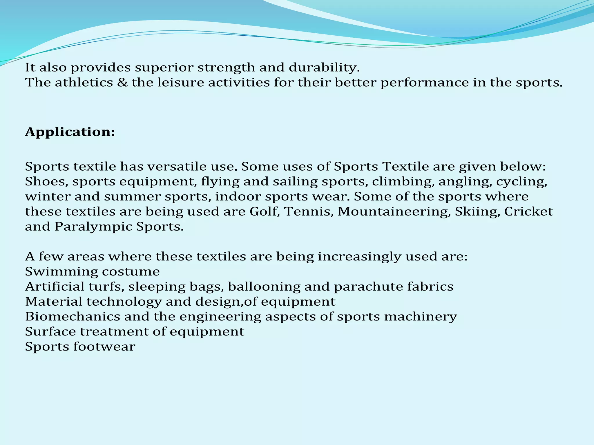 It also provides superior strength and durability.
The athletics & the leisure activities for their better performance in the sports.
Application:
Sports textile has versatile use. Some uses of Sports Textile are given below:
Shoes, sports equipment, flying and sailing sports, climbing, angling, cycling,
winter and summer sports, indoor sports wear. Some of the sports where
these textiles are being used are Golf, Tennis, Mountaineering, Skiing, Cricket
and Paralympic Sports.
A few areas where these textiles are being increasingly used are:
Swimming costume
Artificial turfs, sleeping bags, ballooning and parachute fabrics
Material technology and design,of equipment
Biomechanics and the engineering aspects of sports machinery
Surface treatment of equipment
Sports footwear
 