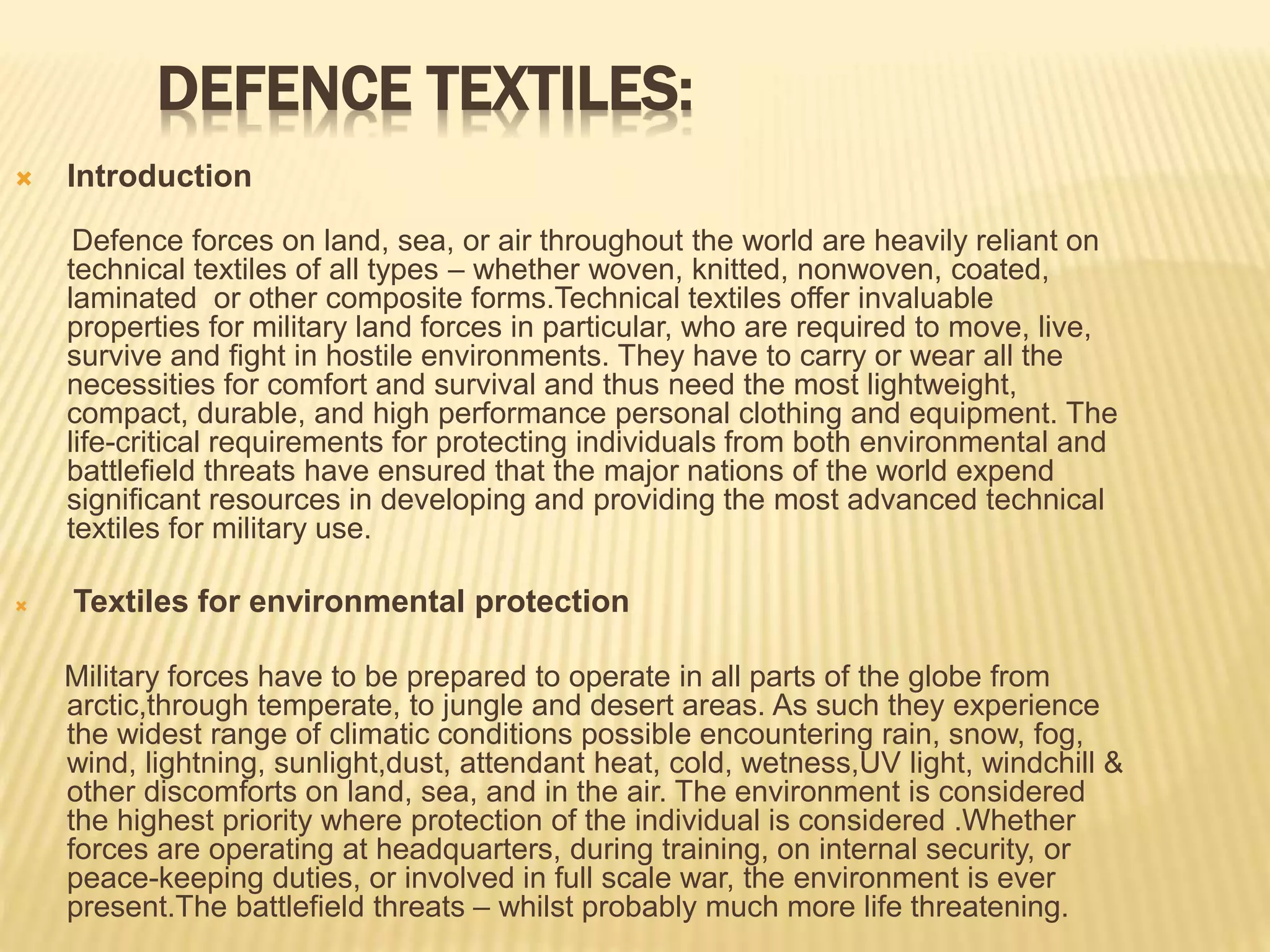 DEFENCE TEXTILES:
 Introduction
Defence forces on land, sea, or air throughout the world are heavily reliant on
technical textiles of all types – whether woven, knitted, nonwoven, coated,
laminated or other composite forms.Technical textiles offer invaluable
properties for military land forces in particular, who are required to move, live,
survive and fight in hostile environments. They have to carry or wear all the
necessities for comfort and survival and thus need the most lightweight,
compact, durable, and high performance personal clothing and equipment. The
life-critical requirements for protecting individuals from both environmental and
battlefield threats have ensured that the major nations of the world expend
significant resources in developing and providing the most advanced technical
textiles for military use.
 Textiles for environmental protection
Military forces have to be prepared to operate in all parts of the globe from
arctic,through temperate, to jungle and desert areas. As such they experience
the widest range of climatic conditions possible encountering rain, snow, fog,
wind, lightning, sunlight,dust, attendant heat, cold, wetness,UV light, windchill &
other discomforts on land, sea, and in the air. The environment is considered
the highest priority where protection of the individual is considered .Whether
forces are operating at headquarters, during training, on internal security, or
peace-keeping duties, or involved in full scale war, the environment is ever
present.The battlefield threats – whilst probably much more life threatening.
 