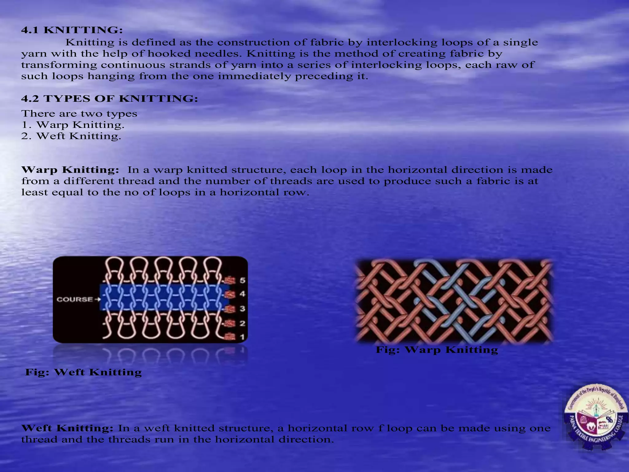 4.1 KNITTING:
Knitting is defined as the construction of fabric by interlocking loops of a single
yarn with the help of hooked needles. Knitting is the method of creating fabric by
transforming continuous strands of yarn into a series of interlocking loops, each raw of
such loops hanging from the one immediately preceding it.
4.2 TYPES OF KNITTING:
There are two types
1. Warp Knitting.
2. Weft Knitting.
Warp Knitting: In a warp knitted structure, each loop in the horizontal direction is made
from a different thread and the number of threads are used to produce such a fabric is at
least equal to the no of loops in a horizontal row.
Fig: Warp Knitting
Fig: Weft Knitting
Weft Knitting: In a weft knitted structure, a horizontal row f loop can be made using one
thread and the threads run in the horizontal direction.
 