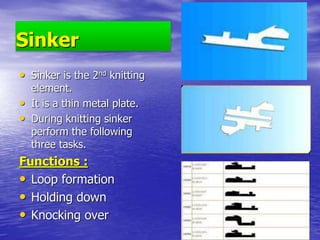 Sinker
• Sinker is the 2nd knitting
element.
• It is a thin metal plate.
• During knitting sinker
perform the following
three tasks.
Functions :
• Loop formation
• Holding down
• Knocking over
 