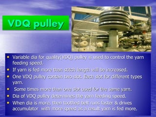 VDQ pulley
• Variable dia for quality(VDQ) pulley is used to control the yarn
feeding speed.
• If yarn is fed more than stitch length will be increased.
• One VDQ pulley contain two slot. Each slot for different types
yarn.
• Some times more than one slot used for the same yarn.
• Dia of VDQ pulley determines the yarn feeding speed.
• When dia is more, then toothed belt runs faster & drives
accumulator with more speed as a result yarn is fed more.
 