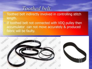 Toothed belt
 Toothed belt indirectly involved in controlling stitch
length.
 If toothed belt not connected with VDQ pulley then
accumulator can not move accurately & produced
fabric will be faulty.
 