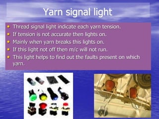 Yarn signal light
• Thread signal light indicate each yarn tension.
• If tension is not accurate then lights on.
• Mainly when yarn breaks this lights on.
• If this light not off then m/c will not run.
• This light helps to find out the faults present on which
yarn.
 