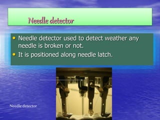 Needle detector
• Needle detector used to detect weather any
needle is broken or not.
• It is positioned along needle latch.
Needle detector
 