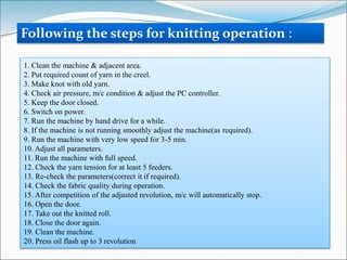 1. Clean the machine & adjacent area.
2. Put required count of yarn in the creel.
3. Make knot with old yarn.
4. Check air pressure, m/c condition & adjust the PC controller.
5. Keep the door closed.
6. Switch on power.
7. Run the machine by hand drive for a while.
8. If the machine is not running smoothly adjust the machine(as required).
9. Run the machine with very low speed for 3-5 min.
10. Adjust all parameters.
11. Run the machine with full speed.
12. Check the yarn tension for at least 5 feeders.
13. Re-check the parameters(correct it if required).
14. Check the fabric quality during operation.
15. After competition of the adjusted revolution, m/c will automatically stop.
16. Open the door.
17. Take out the knitted roll.
18. Close the door again.
19. Clean the machine.
20. Press oil flash up to 3 revolution
Following the steps for knitting operation :
 
