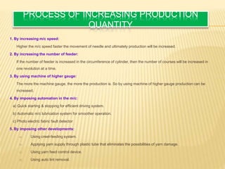 PROCESS OF INCREASING PRODUCTION
QUANTITY
1. By increasing m/c speed:
Higher the m/c speed faster the movement of needle and ultimately production will be increased.
2. By increasing the number of feeder:
If the number of feeder is increased in the circumference of cylinder, then the number of courses will be increased in
one revolution at a time.
3. By using machine of higher gauge:
The more the machine gauge, the more the production is. So by using machine of higher gauge production can be
increased.
4. By imposing automation in the m/c:
a) Quick starting & stopping for efficient driving system.
b) Automatic m/c lubrication system for smoother operation.
c) Photo electric fabric fault detector
5. By imposing other developments:
a) Using creel-feeding system.
b) Applying yarn supply through plastic tube that eliminates the possibilities of yarn damage.
c) Using yarn feed control device.
d) Using auto lint removal.
 
