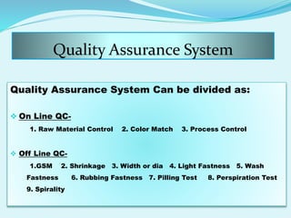 Quality Assurance System
Quality Assurance System Can be divided as:
 On Line QC-
1. Raw Material Control 2. Color Match 3. Process Control
 Off Line QC-
1.GSM 2. Shrinkage 3. Width or dia 4. Light Fastness 5. Wash
Fastness 6. Rubbing Fastness 7. Pilling Test 8. Perspiration Test
9. Spirality
 
