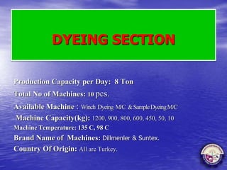 DYEING SECTION
Production Capacity per Day: 8 Ton
Total No of Machines: 10 pcs.
Available Machine : Winch Dyeing M/C &SampleDyeingM/C
Machine Capacity(kg): 1200, 900, 800, 600, 450, 50, 10
Machine Temperature: 135 C, 98 C
Brand Name of Machines: Dillmenler & Suntex.
Country Of Origin: All are Turkey.
 