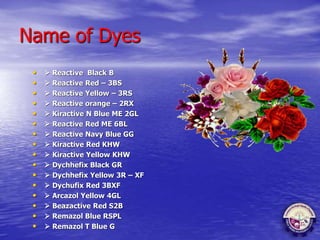 Name of Dyes
•  Reactive Black B
•  Reactive Red – 3BS
•  Reactive Yellow – 3RS
•  Reactive orange – 2RX
•  Kiractive N Blue ME 2GL
•  Reactive Red ME 6BL
•  Reactive Navy Blue GG
•  Kiractive Red KHW
•  Kiractive Yellow KHW
•  Dychhefix Black GR
•  Dychhefix Yellow 3R – XF
•  Dychufix Red 3BXF
•  Arcazol Yellow 4GL
•  Beazactive Red S2B
•  Remazol Blue RSPL
•  Remazol T Blue G
 
