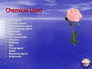 Chemical Used
• Detergent
• Leveling Agent
• Sequestering Agent
• Anti creasing agent
• Stabilizer
• Anti-Foam
• Per-Oxide killer
• Enzyme
• Softener
• Salt
• Fixing Agent
• Alkali
• Bleaching Agent
• Brightener
 