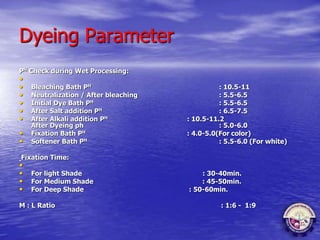 Dyeing Parameter
PH Check during Wet Processing:
•
• Bleaching Bath PH : 10.5-11
• Neutralization / After bleaching : 5.5-6.5
• Initial Dye Bath PH : 5.5-6.5
• After Salt addition PH : 6.5-7.5
• After Alkali addition PH : 10.5-11.2
After Dyeing ph : 5.0-6.0
• Fixation Bath PH : 4.0-5.0(For color)
• Softener Bath PH : 5.5-6.0 (For white)
Fixation Time:
•
• For light Shade : 30-40min.
• For Medium Shade : 45-50min.
• For Deep Shade : 50-60min.
M : L Ratio : 1:6 - 1:9
 