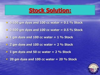 Stock Solution:
• 0.100 gm dyes and 100 cc water = 0.1 % Stock
• 0.500 gm dyes and 100 cc water = 0.5 % Stock
• 1 gm dyes and 100 cc water = 1 % Stock
• 2 gm dyes and 100 cc water = 2 % Stock
• 1 gm dyes and 50 cc water = 2 % Stock
• 20 gm dyes and 100 cc water = 20 % Stock
 