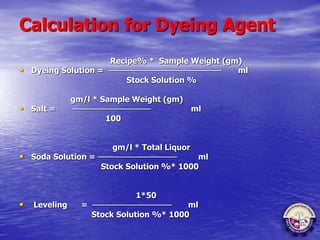Calculation for Dyeing Agent
Recipe% * Sample Weight (gm)
• Dyeing Solution = ──────────────────── ml
Stock Solution %
gm/l * Sample Weight (gm)
• Salt = ────────────── ml
100
gm/l * Total Liquor
• Soda Solution = ────────────── ml
Stock Solution %* 1000
1*50
• Leveling = ────────────── ml
Stock Solution %* 1000
 