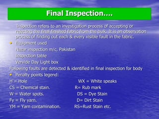 Final Inspection….
Inspection refers to an investigation process of accepting or
rejecting the final finished fabric from the bulk. It is an observation
process of finding out each & every visible fault in the fabric.
• Equipment used
Nazar inspection m/c, Pakistan
Inspection table
Vervide Day Light box
Following faults are detected & identified in final inspection for body
• Penalty points legend:
H = Hole WX = White speaks
CS = Chemical stain. R= Rub mark
W = Water spots. DS = Dye Stain
Fy = Fly yarn. D= Dirt Stain
YM = Yarn contamination. RS=Rust Stain etc.
 