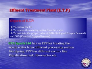 Effluent Treatment Plant (E.T.P)
GTA Sports Ltd has an ETP for treating the
waste water from different processing section
like dyeing. ETP has different sectors like
Equalization tank, Bio-reactor etc.
Objects of E.T.P:
-To control the P.H
-To remove the coloring matter from the water.
-To maintain the proper value of BOD (Biological Oxygen Demand)
and COD (Chemical Oxygen Demand).
 