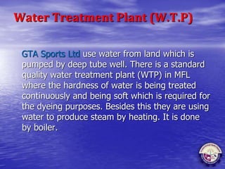 Water Treatment Plant (W.T.P)
GTA Sports Ltd use water from land which is
pumped by deep tube well. There is a standard
quality water treatment plant (WTP) in MFL
where the hardness of water is being treated
continuously and being soft which is required for
the dyeing purposes. Besides this they are using
water to produce steam by heating. It is done
by boiler.
 