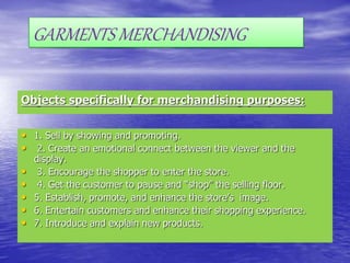 Objects specifically for merchandising purposes:
• 1. Sell by showing and promoting.
• 2. Create an emotional connect between the viewer and the
display.
• 3. Encourage the shopper to enter the store.
• 4. Get the customer to pause and “shop” the selling floor.
• 5. Establish, promote, and enhance the store’s image.
• 6. Entertain customers and enhance their shopping experience.
• 7. Introduce and explain new products.
GARMENTS MERCHANDISING
 
