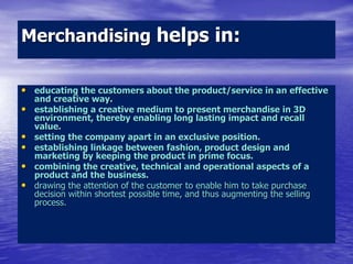 Merchandising helps in:
• educating the customers about the product/service in an effective
and creative way.
• establishing a creative medium to present merchandise in 3D
environment, thereby enabling long lasting impact and recall
value.
• setting the company apart in an exclusive position.
• establishing linkage between fashion, product design and
marketing by keeping the product in prime focus.
• combining the creative, technical and operational aspects of a
product and the business.
• drawing the attention of the customer to enable him to take purchase
decision within shortest possible time, and thus augmenting the selling
process.
 
