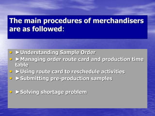 The main procedures of merchandisers
are as followed:
• ►Understanding Sample Order
• ►Managing order route card and production time
table
• ►Using route card to reschedule activities
• ►Submitting pre-production samples
• ►Solving shortage problem
 