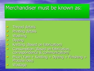 Merchandiser must be known as:
• Thread details
• Printing details
• Washing
• Dyeing
• Knitting (Based on fabrication)
• Consumption (Based on fabrication,
correspondence & communication)
• Price (Yarn + Knitting + Dyeing + Finishing +
Process loss)
• Wastage
 