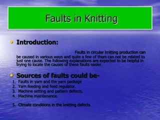 Faults in Knitting
• Introduction:
Faults in circular knitting production can
be caused in various ways and quite a few of them can not be related to
just one cause. The following explanations are expected to be helpful in
trying to locate the causes of these faults easier.
• Sources of faults could be-
1. Faults in yarn and the yarn package
2. Yarn feeding and feed regulator.
3. Machine setting and pattern defects.
4. Machine maintenance.
5. Climate conditions in the knitting defects
 
