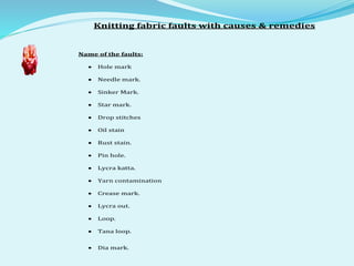 Knitting fabric faults with causes & remedies
Name of the faults:
 Hole mark
 Needle mark.
 Sinker Mark.
 Star mark.
 Drop stitches
 Oil stain
 Rust stain.
 Pin hole.
 Lycra katta.
 Yarn contamination
 Crease mark.
 Lycra out.
 Loop.
 Tana loop.
 Dia mark.
 