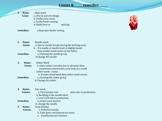 Causes & remedies
1. Name : Hole mark
Cause : a. Due to yarn breakage.
b. Faulty yarn count.
c. Faulty feeder setting.
d. Badly knot or splicing.
remedies: a.Improper feeder setting
2. Name: Needle mark.
Cause: a. Due to needle breaks during the knitting cycle.
b . If a needle or needle hook is slightly bends
then needle mark comes on the fabric.
remedies: a. Cleaning the needle group
b.Change the needle
3. Name: Sinker Mark.
Cause: a. when sinker corrodes due to abrasion then
sometimes cannot hold a new loop as a result
sinker marks comes.
b. If sinker head bend then sinker mark comes.
remedies: a. cleaning the sinker group
b. Change the sinker
4. Name: Star mark.
Causes: a. Yarn tension vari ation due to production.
b. Buckling of the needle latch.
c. Low G.S.M fabric production.
remedies: a. proper yarn tension
b. change the needle
5. Name: Drop stitches
Causes: a. Defective needle.
b. Take down mechanism too loose.
c . Insufficient yarn tension.
 