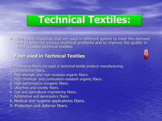 • The textile materials that are used in different sphere to meet the demand
and to solve the various technical problems and to improve the quality in
need is called technical textiles.
Fiber used in Technical Textiles
The following fibers are used in technical textile product manufacturing.
1. Conventional fibers.
2. High strength and high modulus organic fibers.
3. High chemical- and combustion-resistant organic fibers.
4. High performance inorganic fibers.
5. Ultra-fine and novelty fibers.
6. Civil and agricultural engineering fibers.
7. Automotive and aeronautics fibers.
8. Medical and hygiene applications fibers.
9. Protection and defense fibers.
Technical Textiles:
 
