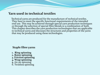 Yarn used in technical textiles
Technical yarns are produced for the manufacture of technical textiles.
They have to meet the specific functional requirements of the intended
end-use. This may be achieved through special yarn production techniques
or through the selection of special fibre blends or a combination of both.
This chapter describes the yarn production technologies that are applicable
to technical yarns and discusses the structures and properties of the yarns
that may be produced using these technologies.
Staple fibre yarns
1. Ring spinning
2. Rotor spinning
3. Friction spinning
4. Wrap spinning
5. Air-jet spinning
6. Twistless spinning
 