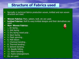 • Normally in technical fabrics production woven, knitted and non woven
structure are used.
• Woven Fabrics: Plain, sateen, twill, etc are used.
• knitted Fabrics: Weft & warp knitted designs and their derivatives are
used.
• Non- Woven Fabrics:
• 1. Air laying .
• 2. Wet laying .
• 3. Dry laying wood pulp .
• 4. Spun laying .
• 5. Flash spinning .
• 6. Melt blown .
• 7. Chemical bonding .
• 8. Thermal bonding .
• 9. Solvent bonding .
• 10. Needle felting .
• 11. Stitch bonding .
• 12. Hydro-entanglement.
• Etc are used.
Structure of Fabrics used
 
