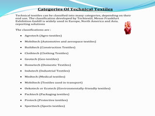 Categories Of Technical Textiles
Technical textiles can be classified into many categories, depending on their
end use. The classification developed by Techtextil, Messe Frankfurt
Exhibition GmbH is widely used in Europe, North America and Asia.
reporting solutions
The classifications are :
 Agrotech (Agro-textiles)
 Mobiltech (Automotive and aerospace textiles)
 Buildtech (Construction Textiles)
 Clothtech (Clothing Textiles)
 Geotech (Geo-textiles)
 Hometech (Domestic Textiles)
 Indutech (Industrial Textiles)
 Medtech (Medical textiles)
 Mobiltech (Textiles used in transport)
 Oekotech or Ecotech (Environmentally-friendly textiles)
 Packtech (Packaging textiles)
 Protech (Protective textiles)
 Sporttech (Sports textiles)
 