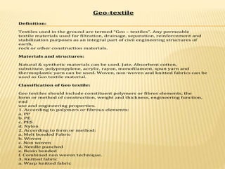 Geo-textile
Definition:
Textiles used in the ground are termed “Geo – textiles”. Any permeable
textile materials used for filtration, drainage, separation, reinforcement and
stabilization purposes as an integral part of civil engineering structures of
earth,
rock or other construction materials.
Materials and structures:
Natural & synthetic materials can be used. Jute, Absorbent cotton,
substitute, polypropylene, acrylic, rayon, monofilament, spun yarn and
thermoplastic yarn can be used. Woven, non-woven and knitted fabrics can be
used as Geo textile material.
Classification of Geo textile:
Geo textiles should include constituent polymers or fibres elements, the
form or method of construction, weight and thickness, engineering function,
end
use and engineering properties.
1. According to polymers or fibrous elements:
a. PP
b. PE
c. PES
d. Nylon
2. According to form or method:
a. Melt bonded Fabric
b. Woven
c. Non woven
d. Needle punched
e. Resin bonded
f. Combined non woven technique.
3. Knitted fabric
a. Warp knitted fabric
 