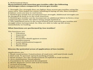 b. Weft knitted fabric
Warp knitted weft insertion geo textiles offer the following
advantages when compared to woven geo textile:
1. Strength: For strength they are lighter than woven geo textiles using the
same yarn. This makes for easier handling & laying on site, thus transport
& labour costs are less in real terms.
2. Knitted geo textile has exceptional tear strength. Additional strength can
be designed & built in to the weft insertion.
3. Knitted geo textiles can be incorporate as additional fabric to form a true
composite geo textile, the fabric being simply knitted in.
4. The individual yarns in the warp knitted weft insertion geo textiles are
straight when incorporated. So, they are able to take up the strain
immediately on loading.
What functions are performed by Geo textiles?
The functions are:
 � Filtration
 � Separation
 � Drainage
 � Protective shield against erosion
 � Reinforcement
 � Land stabilization/support
 � Earth filling
 � Moisturizer
Discuss the potential areas of application of Geo textile:
Applications are:
1. Road construction: Construction of road over soft land (Link road)
2. Rail road: To prevent upward pushing of mud.
3. Road surface: For the reinforcement of asphall in road surface.
4. Area stabilization: Swam plants.
5. Foundation for industrial development
6. Waste disposal: Cover and seal in waste.
7. Ground drainage
8. Canal and river lining
9. Marine erosion control
 