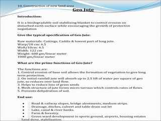 10. Construction of new land area
Geo Jute
Introduction:
It is a biodegradable soil stabilizing blanket to control erosion on
disturbed earth surface while encouraging the growth of protective
negotiation
.
Give the typical specification of Geo Jute:
Raw materials: Cuttings, Caddis & lowest part of long jute.
Warp/10 cm: 6.5
Weft/10cm: 4.5
Width: 122 cm
Weight: 600 gm/linear meter
1000 gm/linear meter
What are the prime functions of Geo Jute?
The functions are:
1. Control erosion of base soil allows the formation of vegetation to give long
term protection.
2. On initial rainfall jute will absorb up to 2.5 lift of water per square of geo
jute, so reduces over land flow.
3. Helps to reduce loss of grass seeds
4. Mesh structure of jute forms micro tarraus which controls rates of flows.
5. Prevents dehydration of soil.
End use:
 � Road & railway slopes, bridge alentments, medium strips.
 � Drainage, ditches, culvert and table drain out let
 � Lake, canal & river banks.
 � Farm & forestry.
 � Green ward development in sports ground, airports, housing estates
� Sand dune, stabilization.
 