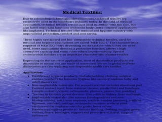 Medical Textiles:
Due to astounding technological developments, techincal textiles are
extensively used in the healthcare industry today. In the field of medical
application, technical textiles are not just used in contact with the skin, but
also fulfill important functions within the body (intra-corporal applications
like implants). Technical textiles offer medical and hygiene industry with
unparalleled protection, comfort and cost saving.
These highly specialized and bio- compatible technical textiles, used for
medical and hygiene applications are called “MEDTECH.” The characteristics
required of MEDTECH vary depending on the task for which they are to be
used. Some applications demand a protective function, others a high
absorptive capacity and some other others impermeability. Special
antimicrobial finishes are an important characteristic of these textiles
Depending on the nature of application, most of the medical products are
disposable in nature and are made of nonwoven fabrics. In global markets
disposables are fast replacing non-disposable health care textiles.
Application:
 Healthcare/ hygiene products- Include bedding, clothing, surgical
clothes, products for feminine hygiene like sanitary napkins, baby and
adult diapers etc.
 Non-implantable materials- For wound care that includes absorbent pad
(wound contact layer, base material viscose, plastic film) and bandages
(simple inelastic/elastic, orthopaedic, plasters, gauzes, lint, padding)
 Textiles in Extracorporeal devices- Like artificial kidney, liver and lungs.
 Implantable materials- Like sutures (biodegradable and non-
biodegradable), soft tissue implants, artificial tendon (meshes), artificial
ligament, artificial cartilage, orthopedic implants artificial joint,
cardiovascular implants vascular grafts, heart valves.
 Healthcare/hygiene products- Include bedding, clothing, surgical gown
clothes, filters, bandages, support and protective material, surgical
sutures etc
 