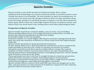 Sports Textile
Sports textile is one of the branch of technical textile. Now a days
sophisticated technology are used in technical textile to produce sports wear.
Textile has done it successfully . Hi-tech textiles in sport are nothing new. In
recent years we have seen the design of fabrics that can take moisture away
from the body, patches on all black jerseys so players can dry their hands for
better grip, fabrics that can sense high impact stresses on players joints, and
fabrics that can sense heart rate, temperature and other physiological data .
Properties of Sports Textile:
Sports textile must have comport ability, easy to wear, easy handling.
Sports textiles fabrics have a very high electrical conductivity, so they can
permit the effectual dissipation of electrical charge.
It should be light as best as possible.
Filaments fabrics are made highly effecting in moisture management & thus
they can wick the moisture as known as sweat away from the body & keeps
body dry.
Sports textile should have good perspiration fastness.
As this sports fabric has a special property well known as heat conductivity
make possible to feel the user cooler in summer & warmer in winter.
Garments manufactured from sports textiles fabrics, keeps the normal
stability of body comfort, because these fabrics are ultra-breathable, fast
drying and possess outstanding moisture managing properties, which rapidly
wick moisture away from the body.
These garments are also very less in weight & feature elasticity properties,
which provides immense comfort and independence of movement.
Keeping a normal level of bacteria on the skin offers a high level of comfort
and personal hygiene, especially during athletic activities.
Sports textiles fabrics remove UVA and UVB rays that are dangerous to the
skin, and guarantees an improved level of defense compared to the majority
general natural and man-made fibres.
 