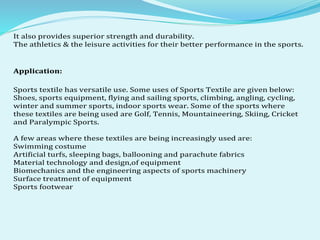 It also provides superior strength and durability.
The athletics & the leisure activities for their better performance in the sports.
Application:
Sports textile has versatile use. Some uses of Sports Textile are given below:
Shoes, sports equipment, flying and sailing sports, climbing, angling, cycling,
winter and summer sports, indoor sports wear. Some of the sports where
these textiles are being used are Golf, Tennis, Mountaineering, Skiing, Cricket
and Paralympic Sports.
A few areas where these textiles are being increasingly used are:
Swimming costume
Artificial turfs, sleeping bags, ballooning and parachute fabrics
Material technology and design,of equipment
Biomechanics and the engineering aspects of sports machinery
Surface treatment of equipment
Sports footwear
 