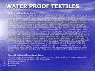 WATER PROOF TEXTILES
• Waterproof breathable fabrics
Waterproof breathable fabrics are designed for use in garments that provide protection from the
weather, that is from wind, rain and loss of body heat.Waterproof fabric completely prevents the
penetrati and absorption of liquid water, in contrast to water-repellent (or, shower-resistant)
fabric. Traditionally,fabric was made waterproof by coating it with a continuous layer of impervious
flexible material. The first coating materials used were animal fat, wax and hardened vegetable
oils. Nowadays synthetic polymers such as polyvinylchloride (PVC) and polyurethane are used.
Coated fabrics are considered to be more uncomfortable to wear than water-repellent fabric, as
they are relatively stiff and do not allow the escape of perspiration vapour. During physical activity
the body provides cooling partly by producing insensible perspiration. If the water vapour cannot
escape to the surrounding atmosphere the relative humidity inside the clothing increases causing a
corresponding increased thermal conductivity of the insulating air, and the clothing becomes
uncomfortable. In extreme cases hypothermia can result if the body loses heat more rapidly than it
is able to produce it. If perspiration cannot evaporate and liquid sweat (sensible perspiration) is
produced, the body is prevented from cooling at the same rate as heat is produced. The ability of
fabric to allow water vapour to penetrate is commonly known as breathability.This property should
more scientifically be referred to as water vapour permeability.Although perspiration rates and
water vapour permeability are usually quoted in units of grams per day and grams per square
metre per day, respectively, the maximum work rate can only be endured for a very short time. It
has also been shown that the maximum performance of a subject wearing clothing with a vapour
barrier is some 60% less than that of a subject wearing the same clothing but without a vapour
barrier.
• Types of waterproof breathable fabric
There are several methods which can be used to obtain fabrics which are both breathable and
waterproof. These can be divided into three groups:
• • densely woven fabrics
• • membranes
• • coatings.
 