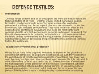 DEFENCE TEXTILES:
 Introduction
Defence forces on land, sea, or air throughout the world are heavily reliant on
technical textiles of all types – whether woven, knitted, nonwoven, coated,
laminated or other composite forms.Technical textiles offer invaluable
properties for military land forces in particular, who are required to move, live,
survive and fight in hostile environments. They have to carry or wear all the
necessities for comfort and survival and thus need the most lightweight,
compact, durable, and high performance personal clothing and equipment. The
life-critical requirements for protecting individuals from both environmental and
battlefield threats have ensured that the major nations of the world expend
significant resources in developing and providing the most advanced technical
textiles for military use.
 Textiles for environmental protection
Military forces have to be prepared to operate in all parts of the globe from
arctic,through temperate, to jungle and desert areas. As such they experience
the widest range of climatic conditions possible encountering rain, snow, fog,
wind, lightning, sunlight,dust, attendant heat, cold, wetness,UV light, windchill &
other discomforts on land, sea, and in the air. The environment is considered
the highest priority where protection of the individual is considered .Whether
forces are operating at headquarters, during training, on internal security, or
peace-keeping duties, or involved in full scale war, the environment is ever
present.The battlefield threats – whilst probably much more life threatening.
 