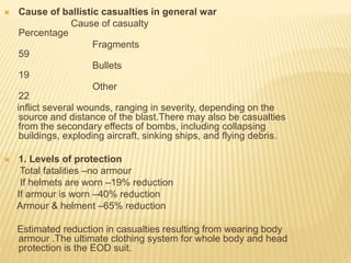  Cause of ballistic casualties in general war
Cause of casualty
Percentage
Fragments
59
Bullets
19
Other
22
inflict several wounds, ranging in severity, depending on the
source and distance of the blast.There may also be casualties
from the secondary effects of bombs, including collapsing
buildings, exploding aircraft, sinking ships, and flying debris.
 1. Levels of protection
Total fatalities –no armour
If helmets are worn –19% reduction
If armour is worn –40% reduction
Armour & helment –65% reduction
Estimated reduction in casualties resulting from wearing body
armour .The ultimate clothing system for whole body and head
protection is the EOD suit.
 