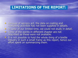 • Because of secrecy act, the data on costing and
marketing activities has not been supplied in details.
• In spite of our limited time, we could not study in detail.
• Some of the points in different chapter are not
described as these were not available.
• It is not possible to hold the whole thing of a textile
industry in such a small frame as this report, hence our
effort spent on summarizing them.
LIMITATIONS OF THE REPORT:
 