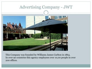 Advertising Company - JWT
This Company was founded by Williams James Carlton in 1864.
In over 90 countries this agency employees over 10,00 people in over
200 offices.
 
