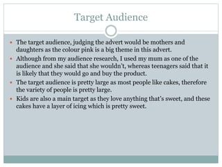 Target Audience
 The target audience, judging the advert would be mothers and
daughters as the colour pink is a big theme in this advert.
 Although from my audience research, I used my mum as one of the
audience and she said that she wouldn’t, whereas teenagers said that it
is likely that they would go and buy the product.
 The target audience is pretty large as most people like cakes, therefore
the variety of people is pretty large.
 Kids are also a main target as they love anything that’s sweet, and these
cakes have a layer of icing which is pretty sweet.
 