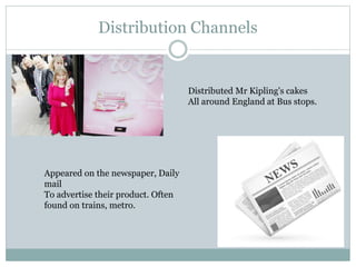 Distribution Channels
Distributed Mr Kipling's cakes
All around England at Bus stops.
Appeared on the newspaper, Daily
mail
To advertise their product. Often
found on trains, metro.
 