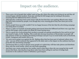 Impact on the audience.
 There were a lot of people that walked past on that day where the cakes were being set up and they all
seemed happy with the product. Some guy said that he felt hungry just by looking at the poster,
meaning that the billboard has been a success.
 Although they could have been some issues with the fact that they were getting offered some caked
that have been touched by people, even though they were wearing gloves they have been put on the
billboard.
 Maybe people from up north wouldn't’t be too happy because of the fact that the advertising campaign
was being done in London.
 There’s a video on YouTube of people getting interviewed about the billboard and there was a guy that
said he felt hungry which makes you think he’d start buying more.
 This is a good way of advertising their product as people are getting something for free and its not just
any brand of cakes, its Mr. Kipling. This would also increase awareness of the product as people will
take pictures of this eye catching advertising technique and put it up on social media such as Facebook,
twitter, Instagram and tumblr and so on.
 'We were never going to go against the Mr. Kipling ethos that has been part of national culture since
1967.’ was one of the comment that appeared in the daily mail, so the impact on the audience has been
good after the advertising campaign.
 And because this is a stunt it attracts more people to it which they will then take photos and distribute
them onto the social media, which can only keep expanding.
 And there was a mum saying how her mother used to hide them when she was young but she would
always find them, showing how long these cakes have been selling for and how it brings back
memories to the audience which is definitely a good impact.
 