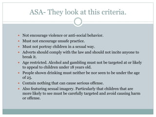 ASA- They look at this criteria.
 Not encourage violence or anti-social behavior.
 Must not encourage unsafe practice.
 Must not portray children in a sexual way.
 Adverts should comply with the law and should not incite anyone to
break it.
 Age restricted. Alcohol and gambling must not be targeted at or likely
to appeal to children under 18 years old.
 People shown drinking must neither be nor seen to be under the age
of 25.
 Contain nothing that can cause serious offense.
 Also featuring sexual imagery. Particularly that children that are
more likely to see must be carefully targeted and avoid causing harm
or offense.
 