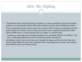 ASA- Mr. Kipling
 “The debates about food advertising to children, or more specifically ads for less healthy
products, are inextricably linked with wider societal concerns about childhood obesity. “
 I have researched into the advert and I have not been able to find any complaints for this
poster made out of cakes, however there have been some complaints about their older
advert which shows a woman giving birth on a stage at a nativity play.
 ‘’ condone or encourage poor nutritional habits or an unhealthy lifestyle in children’’ and
‘’ give a misleading impression of the nutritional benefit of products’’
 mr.kipling’s advert does not do that even though the slogan and the fact that they have
made a huge billboard out of cake might give the wrong impression to kids, and making
them think its okay eat all those cakes.
 