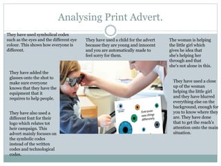 Analysing Print Advert.
They have used symbolical codes
such as the eyes and the different eye
colour. This shows how everyone is
different.
They have used a child for the advert
because they are young and innocent
and you are automatically made to
feel sorry for them.
The woman is helping
the little girl which
gives he idea that
she's helping her
through and that
she's not alone in this.
They have added the
glasses onto the shot to
make sure everyone
knows that they have the
equipment that it
requires to help people.
They have also used a
different font for their
logo which relates tot
heir campaign. This
advert mainly focuses on
the symbolic codes
instead of the written
codes and technological
codes.
They have used a close
up of the woman
helping the little girl
and they have blurred
everything else on the
background, enough for
you to know where they
are. They have done
that to get the reach's
attention onto the main
situation.
 