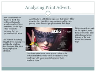 Analysing Print Advert.
You can tell her hair
has been dyed. Its a
red tone that easily
stands out which links
to the text on the right
'Hair colourists'
meaning they are
promoting their work.
Also they have added their logo onto their advert 'Stilo'
meaning they have their own company and they are
putting it out there for people to notice their logo.
Where the written code
on the rights is, they
have added some lines
at the top and at the
bottom of the text
which links to their
logo.
This woman, is looking
straight at you making you
feel like she is talking
directly at you, like she is
trying to get your
attention.
They have added some more written code son the
bottom left of the advert, which kind of looks like a
small logo with again more information ''hair,
products, beauty''
 