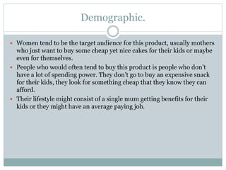 Demographic.
 Women tend to be the target audience for this product, usually mothers
who just want to buy some cheap yet nice cakes for their kids or maybe
even for themselves.
 People who would often tend to buy this product is people who don’t
have a lot of spending power. They don’t go to buy an expensive snack
for their kids, they look for something cheap that they know they can
afford.
 Their lifestyle might consist of a single mum getting benefits for their
kids or they might have an average paying job.
 